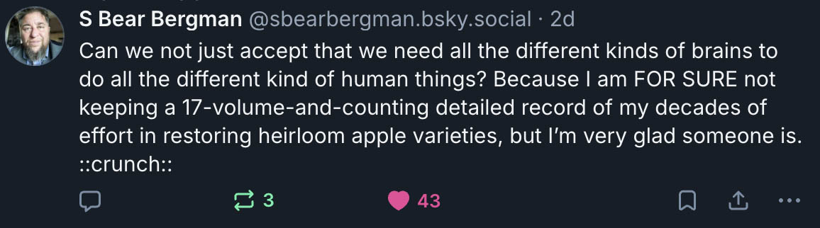 Bluesky post from S Bear Bergman, 'Can we not just accept that we need all the different kinds of brains to do all the different kind of human things? Because I am FOR SURE not keeping a 17-volume-and-counting detailed record of my decades of effort in restoring heirloom apple varieties, but I’m very glad someone is. ::crunch::'